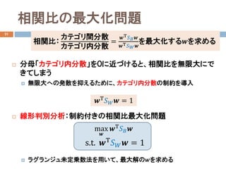 相関比の最大化問題
21
 分母「カテゴリ内分散」を０に近づけると、相関比を無限大にで
きてしまう
 無限大への発散を抑えるために、カテゴリ内分散の制約を導入
 線形判別分析：制約付きの相関比最大化問題
 ラグランジュ未定乗数法を用いて、最大解の𝒘𝒘を求める
max
𝒘𝒘
𝒘𝒘Τ 𝑆𝑆𝐵𝐵 𝒘𝒘
s.t. 𝒘𝒘Τ 𝑆𝑆𝑊𝑊 𝒘𝒘 = 1
𝒘𝒘Τ 𝑆𝑆𝑊𝑊 𝒘𝒘 = 1
相関比：
カテゴリ間分散
カテゴリ内分散
=
𝒘𝒘Τ 𝑆𝑆𝐵𝐵 𝒘𝒘
𝒘𝒘Τ 𝑆𝑆 𝑊𝑊 𝒘𝒘
を最大化する𝒘𝒘を求める
 