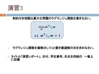 演習3
22
1. 制約付き相関比最大化問題のラグランジュ関数を書きなさい。
2. ラグランジュ関数を偏微分して0と置き最適解の式を求めなさい。
 タイトル「演習レポート」、日付、学生番号、氏名を用紙の 一番上
に記載
max
𝒘𝒘
𝒘𝒘Τ
𝑆𝑆𝐵𝐵 𝒘𝒘
s.t. 𝒘𝒘Τ 𝑆𝑆𝑊𝑊 𝒘𝒘 = 1
 