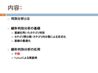 内容：
24
 判別分析とは
 線形判別分析の基礎
 直線を用いたカテゴリ判別
 カテゴリ間分散・カテゴリ内分散による定式化
 直線の最適化
 線形判別分析の応用
 手順
 Pythonによる実装例
 