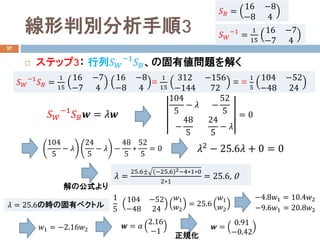 線形判別分析手順3
27
 ステップ3： 行列𝑆𝑆𝑊𝑊
−1
𝑆𝑆𝐵𝐵、の固有値問題を解く
𝑆𝑆𝐵𝐵 =
16 −8
−8 4
𝑆𝑆𝑊𝑊
−1
=
1
15
16 −7
−7 4
𝑆𝑆𝑊𝑊
−1
𝑆𝑆𝐵𝐵 =
1
15
16 −7
−7 4
16 −8
−8 4
=
1
15
312 −156
−144 72
= =
1
5
104 −52
−48 24
𝑆𝑆𝑊𝑊
−1
𝑆𝑆𝐵𝐵 𝒘𝒘 = 𝜆𝜆𝒘𝒘
104
5
− 𝜆𝜆 −
52
5
−
48
5
24
5
− 𝜆𝜆
= 0
104
5
− 𝜆𝜆
24
5
− 𝜆𝜆 −
48
5
∗
52
5
= 0
𝜆𝜆 =
25.6± (−25.6)2−4∗1∗0
2∗1
= 25.6, 0
解の公式より
𝜆𝜆2
− 25.6𝜆𝜆 + 0 = 0
𝜆𝜆 = 25.6の時の固有ベクトル
1
5
104 −52
−48 24
𝑤𝑤1
𝑤𝑤2
= 25.6
𝑤𝑤1
𝑤𝑤2
−4.8𝑤𝑤1 = 10.4𝑤𝑤2
−9.6𝑤𝑤1 = 20.8𝑤𝑤2
𝑤𝑤1 = −2.16𝑤𝑤2 𝒘𝒘 = 𝛼𝛼
2.16
−1
𝒘𝒘 =
0.91
−0.42正規化
 