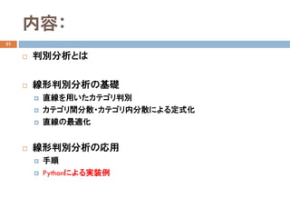 内容：
31
 判別分析とは
 線形判別分析の基礎
 直線を用いたカテゴリ判別
 カテゴリ間分散・カテゴリ内分散による定式化
 直線の最適化
 線形判別分析の応用
 手順
 Pythonによる実装例
 