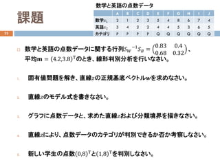 課題
33
 数学と英語の点数データに関する行列𝑆𝑆𝑊𝑊
−1
𝑆𝑆𝐵𝐵 =
0.83 0.4
0.68 0.32
、
平均𝐦𝐦 = 4.2,3.8 Τのとき、線形判別分析を行いなさい。
1. 固有値問題を解き、直線𝑧𝑧の正規基底ベクトル𝒘𝒘を求めなさい。
2. 直線𝑧𝑧のモデル式を書きなさい。
3. グラフに点数データと、求めた直線𝑧𝑧および分類境界を描きなさい。
4. 直線𝑧𝑧により、点数データのカテゴリが判別できるか否か考察しなさい。
5. 新しい学生の点数 0,8 Τ
と 1,8 Τ
を判別しなさい。
A B C D E F G H I J
数学𝑥𝑥1 2 1 2 3 5 4 8 6 7 4
英語𝑥𝑥2 3 4 2 2 4 4 5 3 6 5
カテゴリ P P P P Q Q Q Q Q Q
数学と英語の点数データ
 