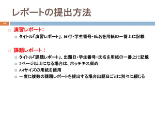 レポートの提出方法
34
 演習レポート：
 タイトル「演習レポート」、日付・学生番号・氏名を用紙の一番上に記載
 課題レポート ：
 タイトル「課題レポート」、出題日・学生番号・氏名を用紙の一番上に記載
 2ページ以上になる場合は、ホッチキス留め
 A4サイズの用紙を使用
 一度に複数の課題レポートを提出する場合出題日ごとに別々に綴じる
 