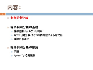 内容：
7
 判別分析とは
 線形判別分析の基礎
 直線を用いたカテゴリ判別
 カテゴリ間分散・カテゴリ内分散による定式化
 直線の最適化
 線形判別分析の応用
 手順
 Pythonによる実装例
 