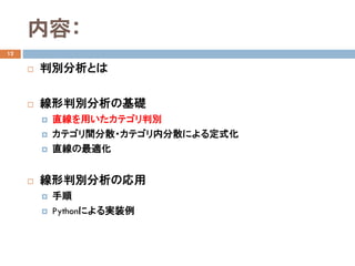 内容：
12
 判別分析とは
 線形判別分析の基礎
 直線を用いたカテゴリ判別
 カテゴリ間分散・カテゴリ内分散による定式化
 直線の最適化
 線形判別分析の応用
 手順
 Pythonによる実装例
 