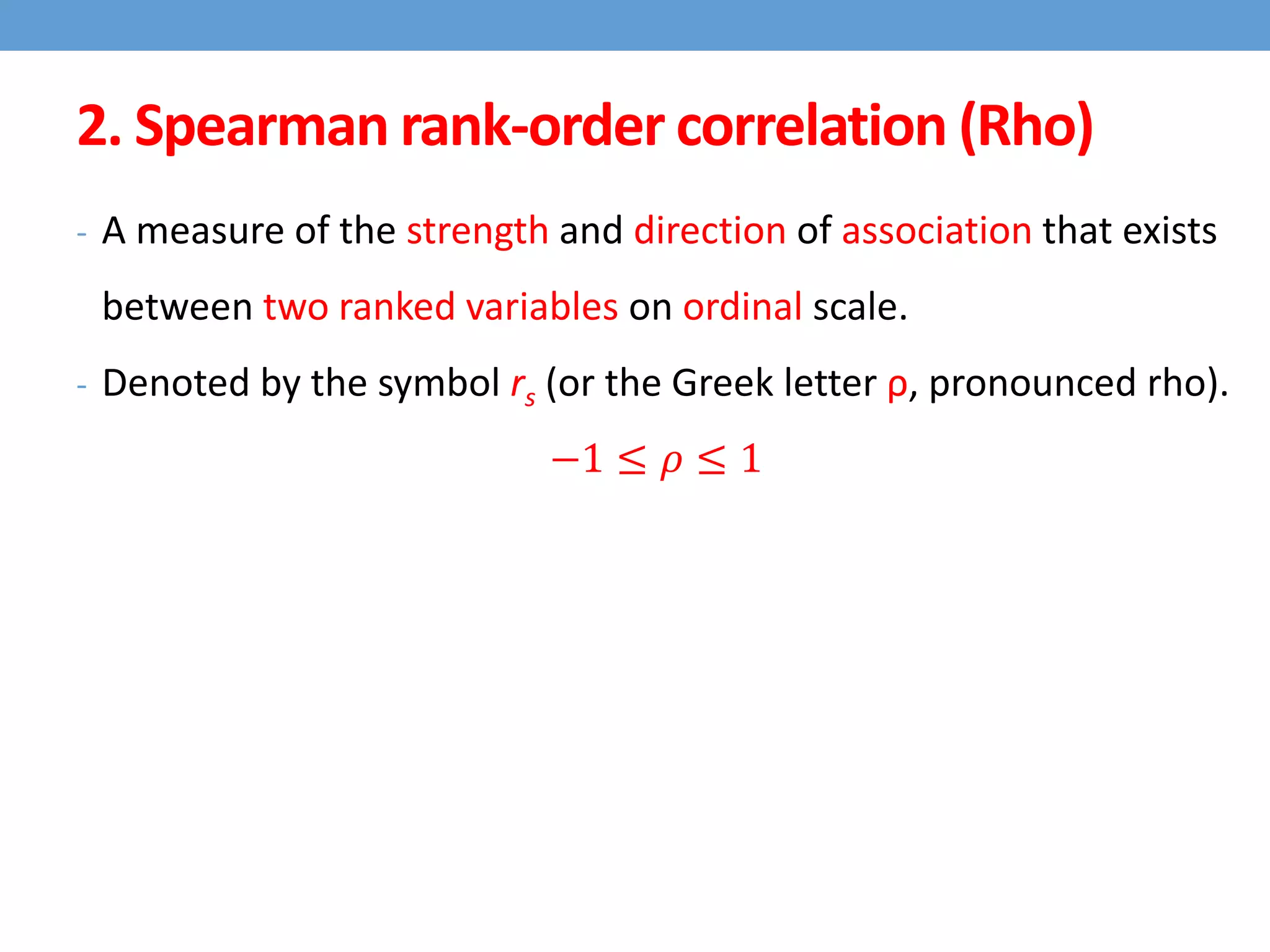 2. Spearman rank-order correlation (Rho)
- A measure of the strength and direction of association that exists
between two ranked variables on ordinal scale.
- Denoted by the symbol rs (or the Greek letter ρ, pronounced rho).
−1 ≤ 𝜌 ≤ 1
 