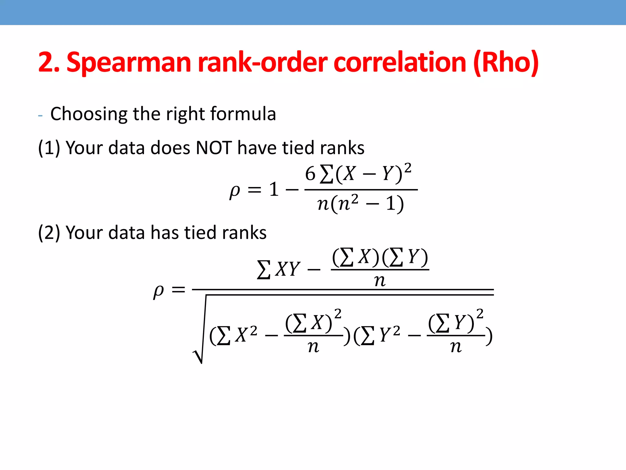 2. Spearman rank-order correlation (Rho)
- Choosing the right formula
(1) Your data does NOT have tied ranks
𝜌 = 1 −
6 (𝑋 − 𝑌)2
𝑛(𝑛2 − 1)
(2) Your data has tied ranks
𝜌 =
𝑋𝑌 −
( 𝑋)( 𝑌)
𝑛
( 𝑋2 −
( 𝑋)
2
𝑛
)( 𝑌2 −
( 𝑌)
2
𝑛
)
 