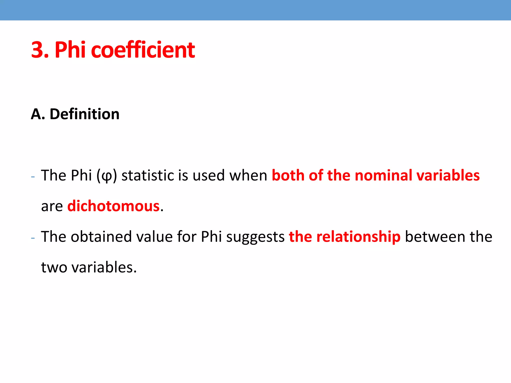 3. Phi coefficient
A. Definition
- The Phi (ϕ) statistic is used when both of the nominal variables
are dichotomous.
- The obtained value for Phi suggests the relationship between the
two variables.
 