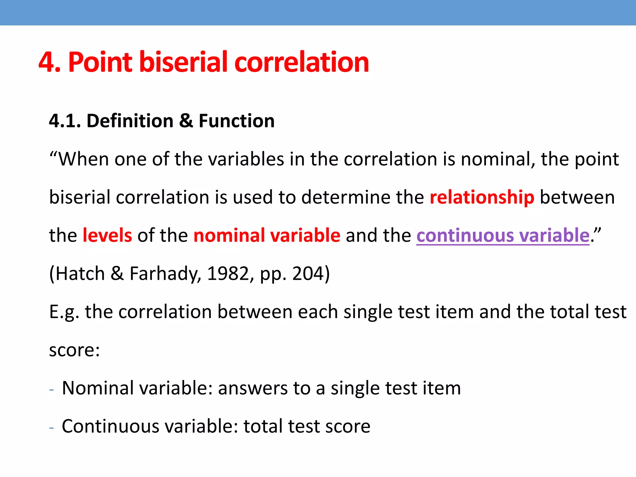 4. Point biserial correlation
4.1. Definition & Function
“When one of the variables in the correlation is nominal, the point
biserial correlation is used to determine the relationship between
the levels of the nominal variable and the continuous variable.”
(Hatch & Farhady, 1982, pp. 204)
E.g. the correlation between each single test item and the total test
score:
- Nominal variable: answers to a single test item
- Continuous variable: total test score
 
