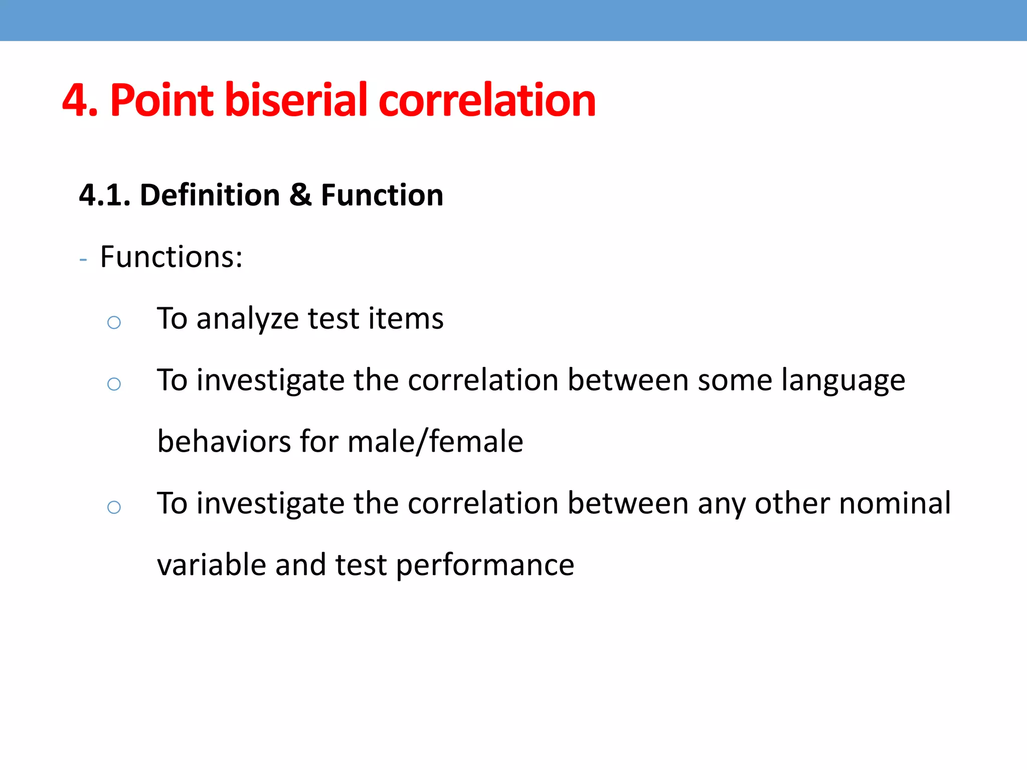 4. Point biserial correlation
4.1. Definition & Function
- Functions:
o To analyze test items
o To investigate the correlation between some language
behaviors for male/female
o To investigate the correlation between any other nominal
variable and test performance
 