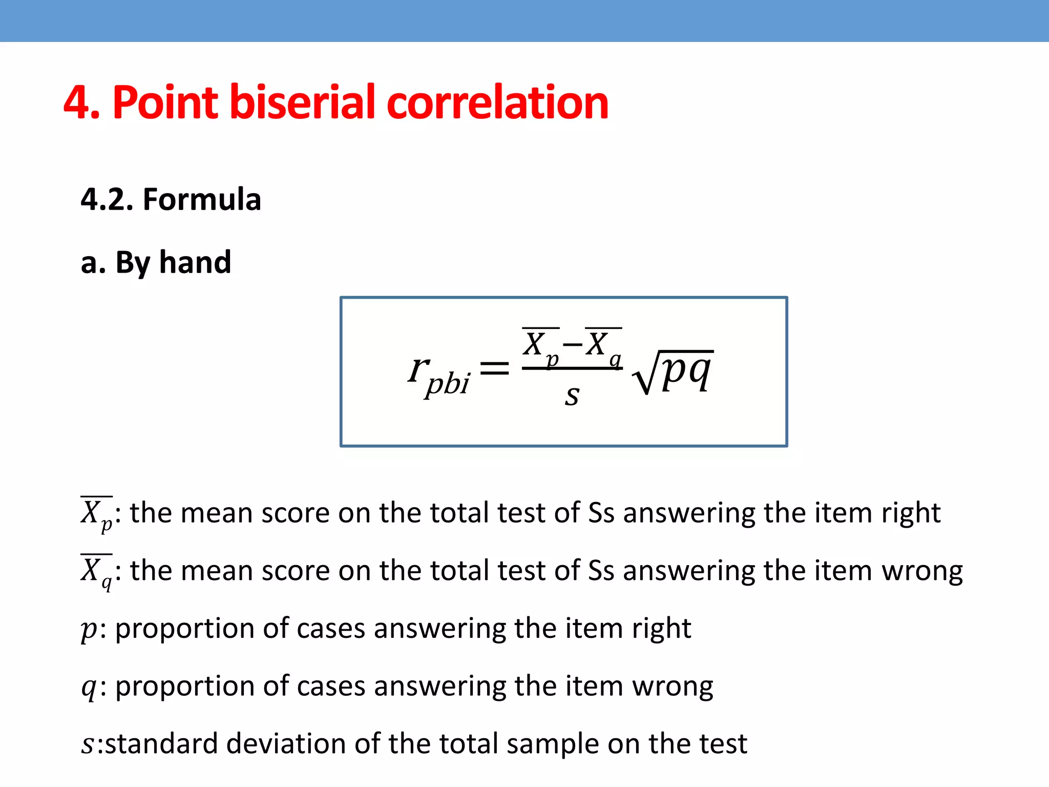 4. Point biserial correlation
4.2. Formula
a. By hand
rpbi =
𝑋 𝑝
−𝑋 𝑞
𝑠
𝑝𝑞
𝑋 𝑝: the mean score on the total test of Ss answering the item right
𝑋 𝑞: the mean score on the total test of Ss answering the item wrong
𝑝: proportion of cases answering the item right
𝑞: proportion of cases answering the item wrong
𝑠:standard deviation of the total sample on the test
 