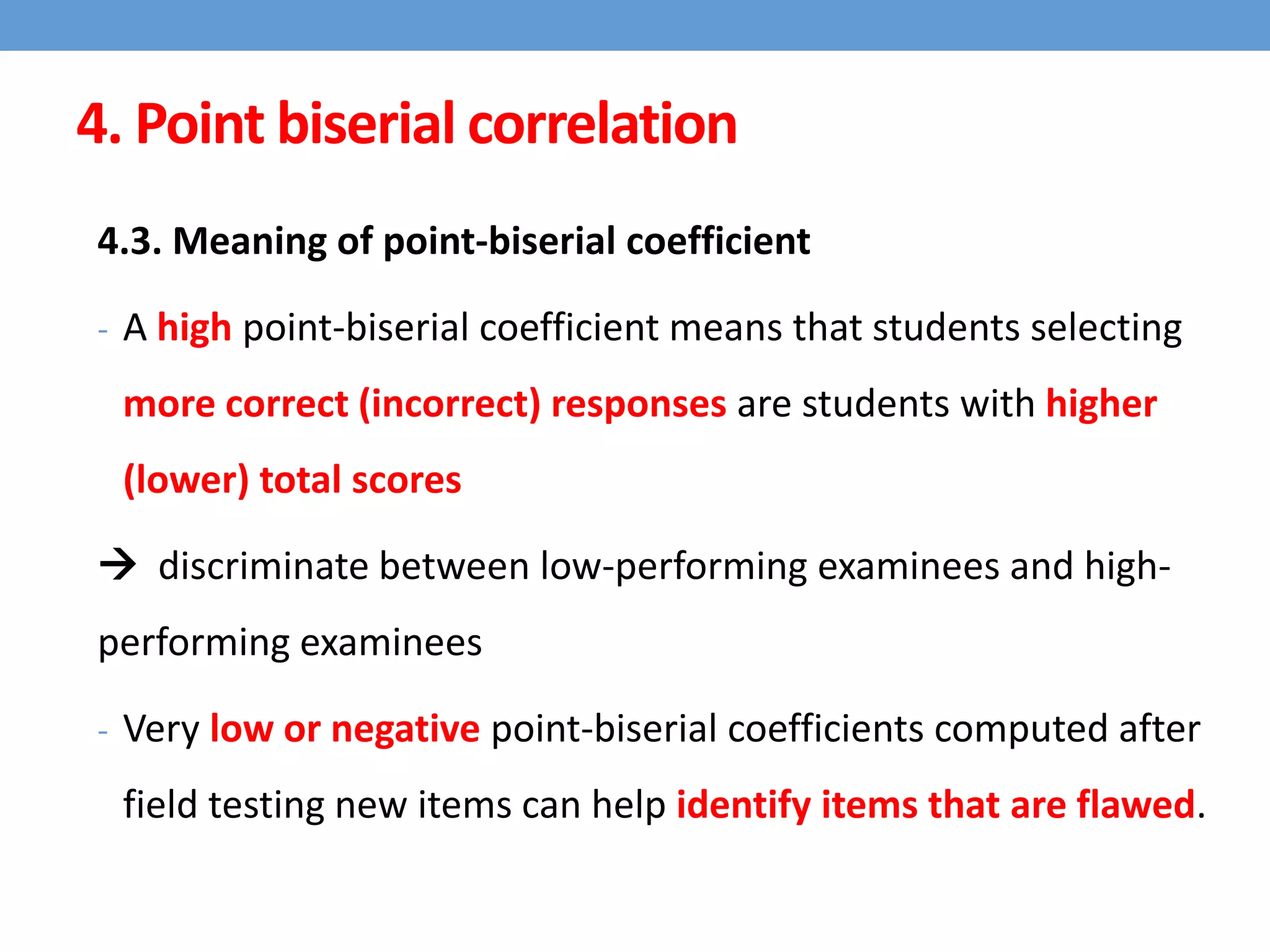 4. Point biserial correlation
4.3. Meaning of point-biserial coefficient
- A high point-biserial coefficient means that students selecting
more correct (incorrect) responses are students with higher
(lower) total scores
 discriminate between low-performing examinees and high-
performing examinees
- Very low or negative point-biserial coefficients computed after
field testing new items can help identify items that are flawed.
 
