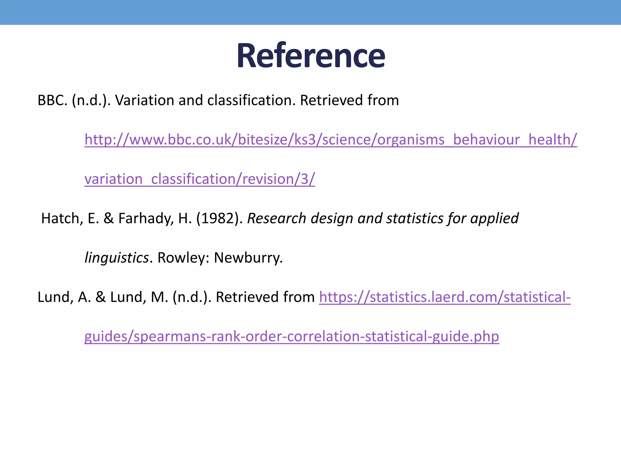 Reference
BBC. (n.d.). Variation and classification. Retrieved from
http://www.bbc.co.uk/bitesize/ks3/science/organisms_behaviour_health/
variation_classification/revision/3/
Hatch, E. & Farhady, H. (1982). Research design and statistics for applied
linguistics. Rowley: Newburry.
Lund, A. & Lund, M. (n.d.). Retrieved from https://statistics.laerd.com/statistical-
guides/spearmans-rank-order-correlation-statistical-guide.php
 