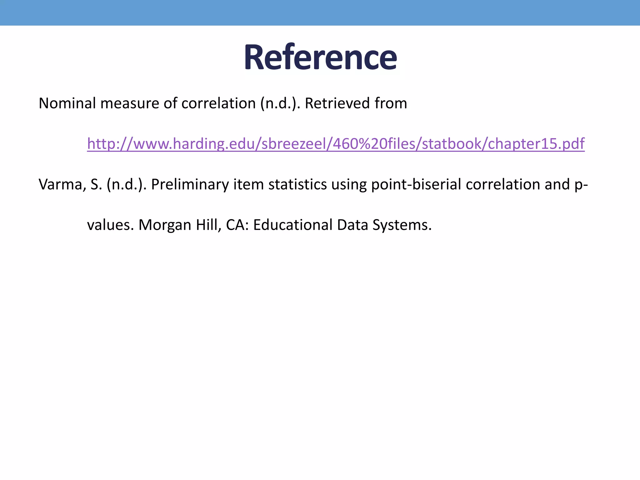Reference
Nominal measure of correlation (n.d.). Retrieved from
http://www.harding.edu/sbreezeel/460%20files/statbook/chapter15.pdf
Varma, S. (n.d.). Preliminary item statistics using point-biserial correlation and p-
values. Morgan Hill, CA: Educational Data Systems.
 