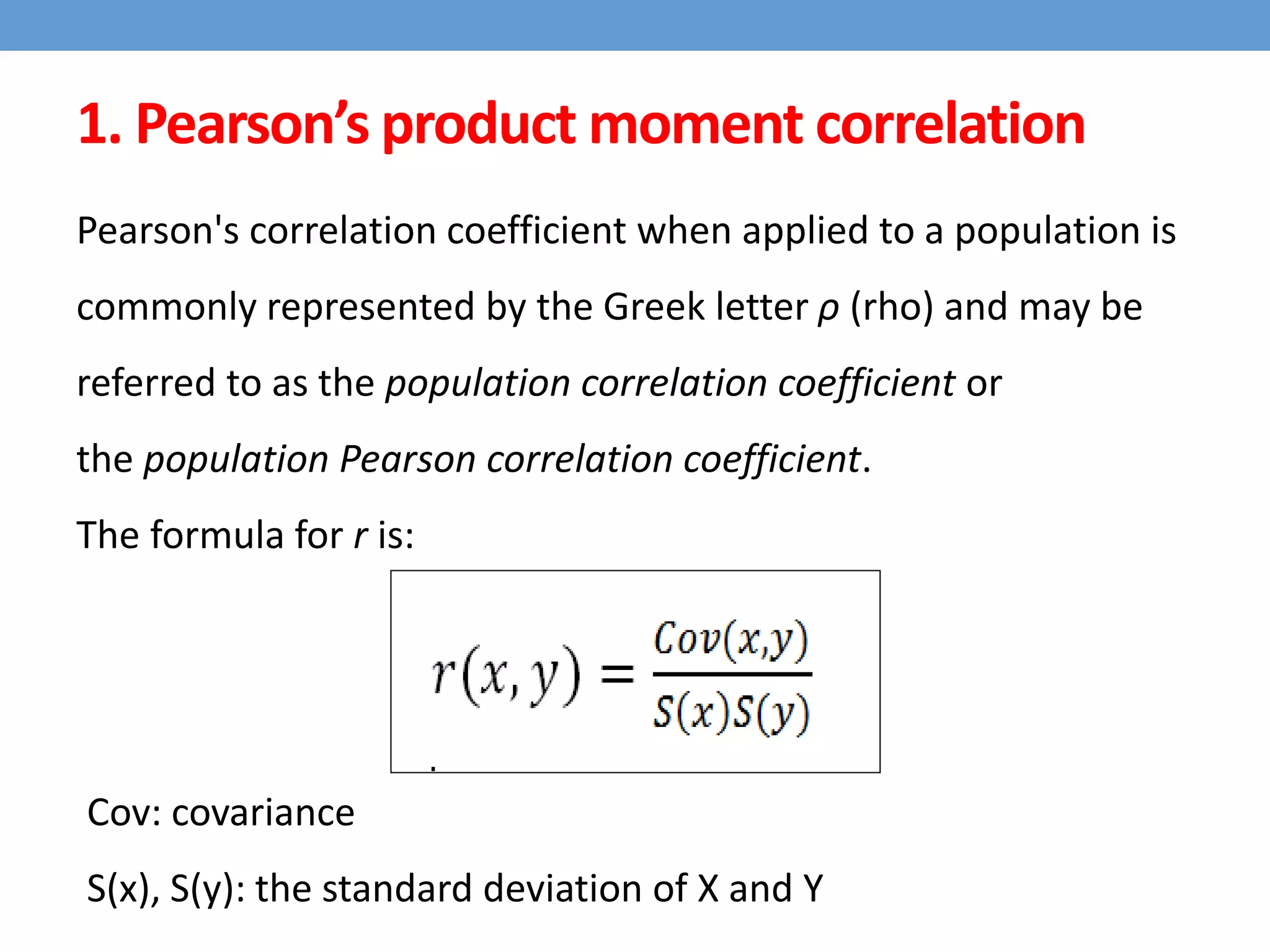 Pearson's correlation coefficient when applied to a population is
commonly represented by the Greek letter ρ (rho) and may be
referred to as the population correlation coefficient or
the population Pearson correlation coefficient.
The formula for r is:
Cov: covariance
S(x), S(y): the standard deviation of X and Y
1. Pearson’s product moment correlation
 