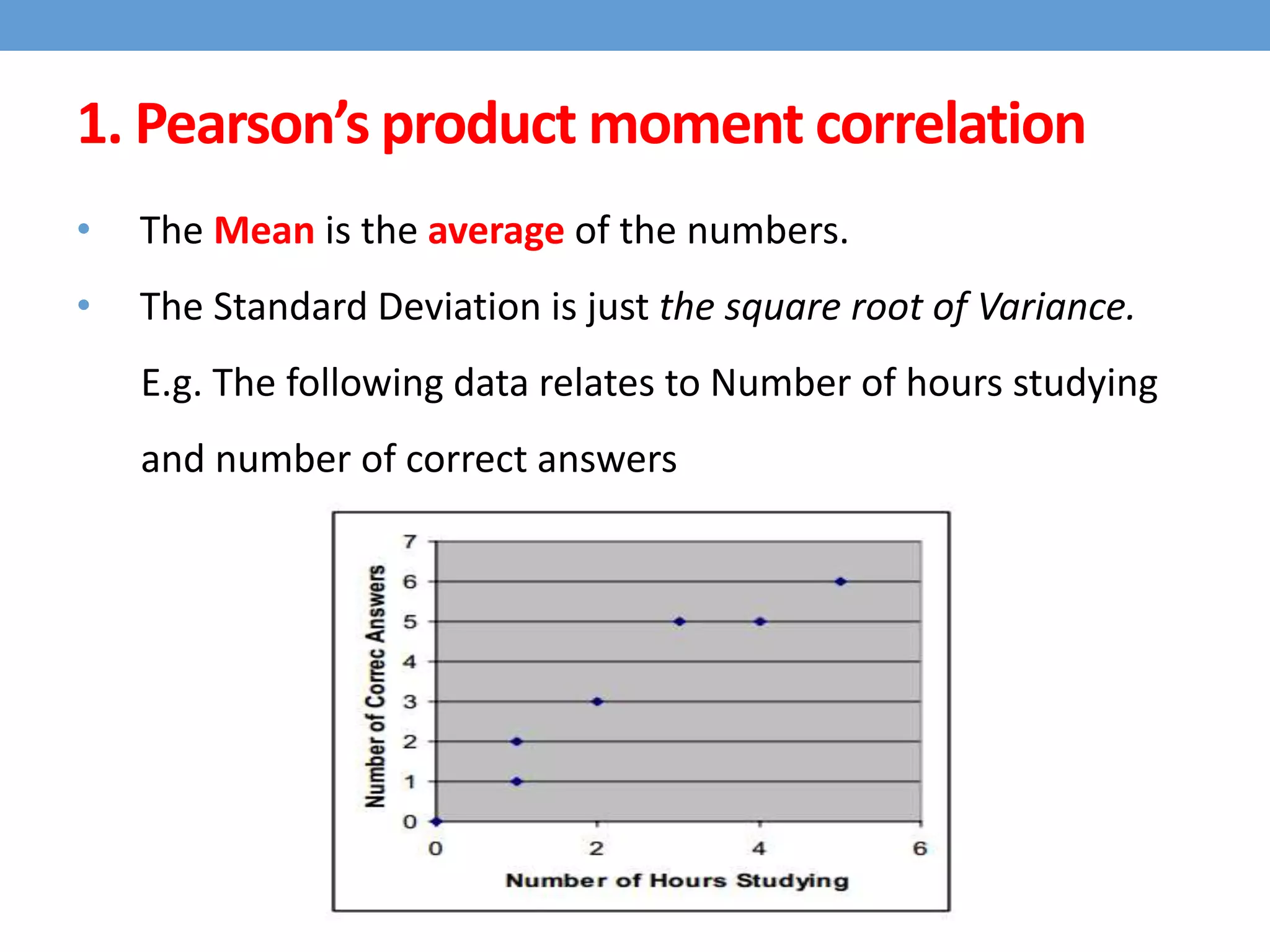 • The Mean is the average of the numbers.
• The Standard Deviation is just the square root of Variance.
E.g. The following data relates to Number of hours studying
and number of correct answers
1. Pearson’s product moment correlation
 