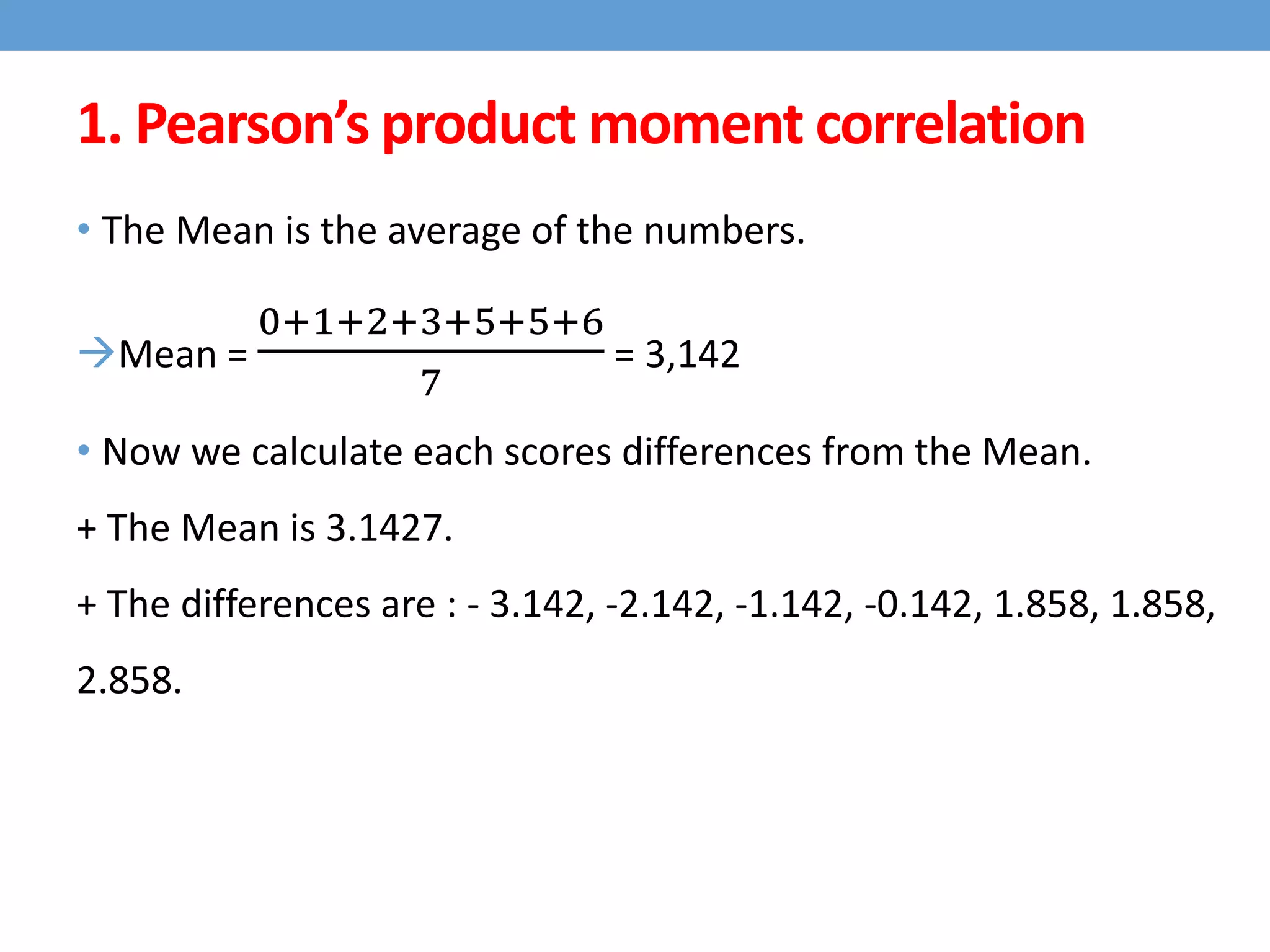 • The Mean is the average of the numbers.
Mean =
0+1+2+3+5+5+6
7
= 3,142
• Now we calculate each scores differences from the Mean.
+ The Mean is 3.1427.
+ The differences are : - 3.142, -2.142, -1.142, -0.142, 1.858, 1.858,
2.858.
1. Pearson’s product moment correlation
 