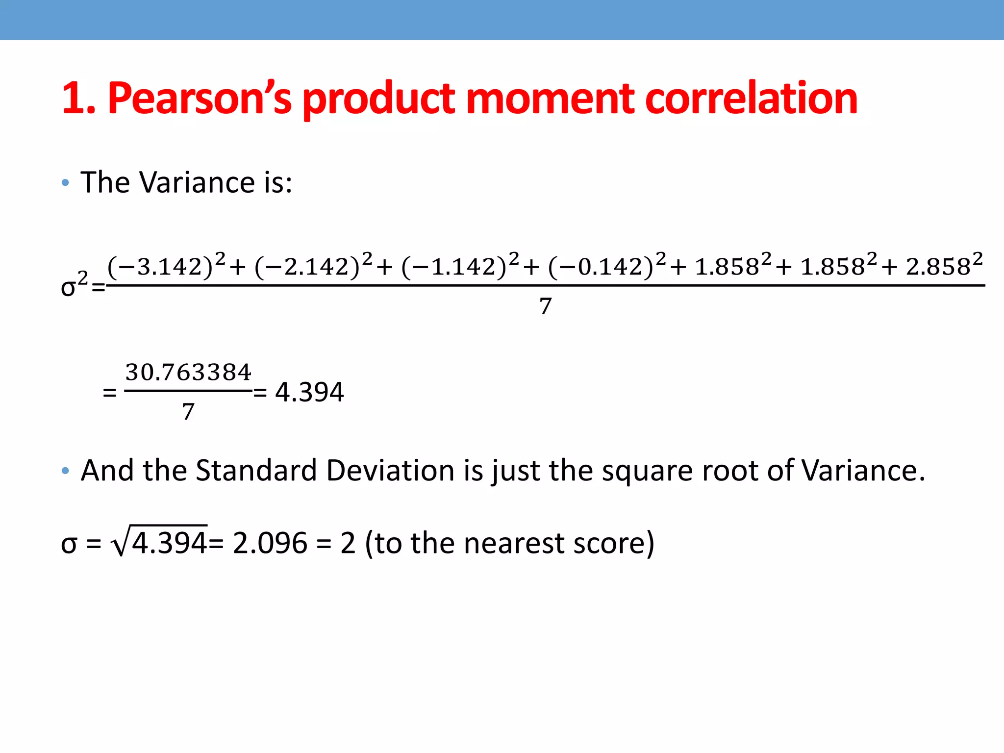 • The Variance is:
σ2
=
(−3.142)2+ (−2.142)2+ (−1.142)2+ (−0.142)2+ 1.8582+ 1.8582+ 2.8582
7
=
30.763384
7
= 4.394
• And the Standard Deviation is just the square root of Variance.
σ = 4.394= 2.096 = 2 (to the nearest score)
1. Pearson’s product moment correlation
 