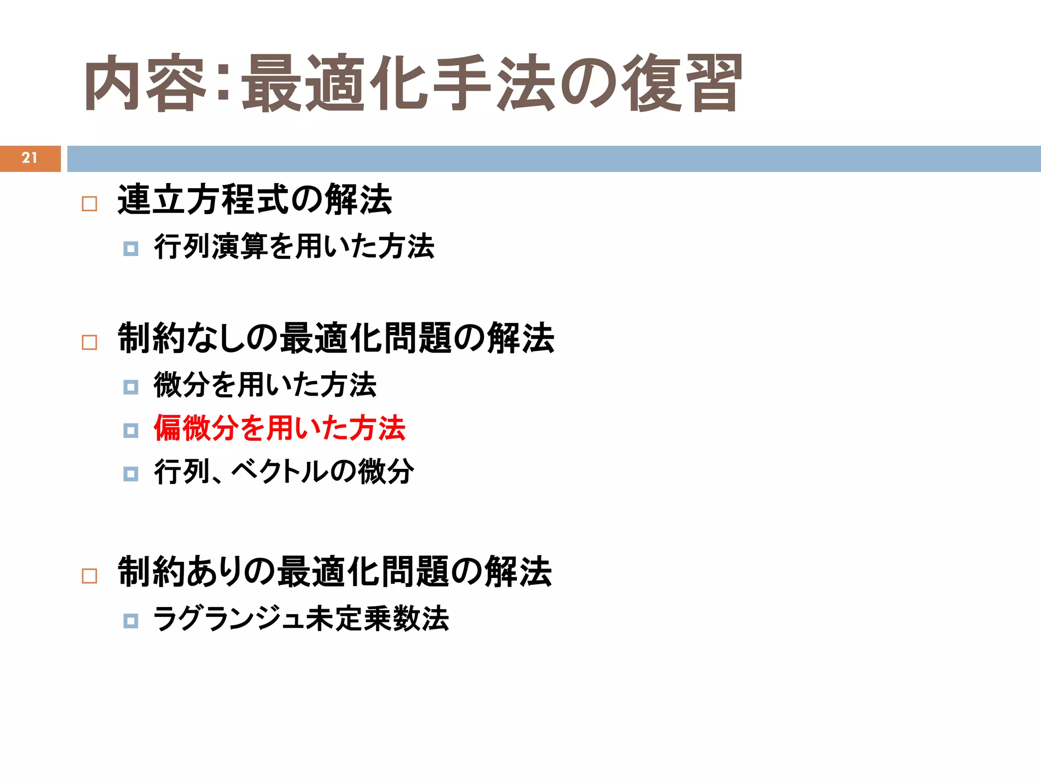 内容：最適化手法の復習
21
 連立方程式の解法
 行列演算を用いた方法
 制約なしの最適化問題の解法
 微分を用いた方法
 偏微分を用いた方法
 行列、ベクトルの微分
 制約ありの最適化問題の解法
 ラグランジュ未定乗数法
 