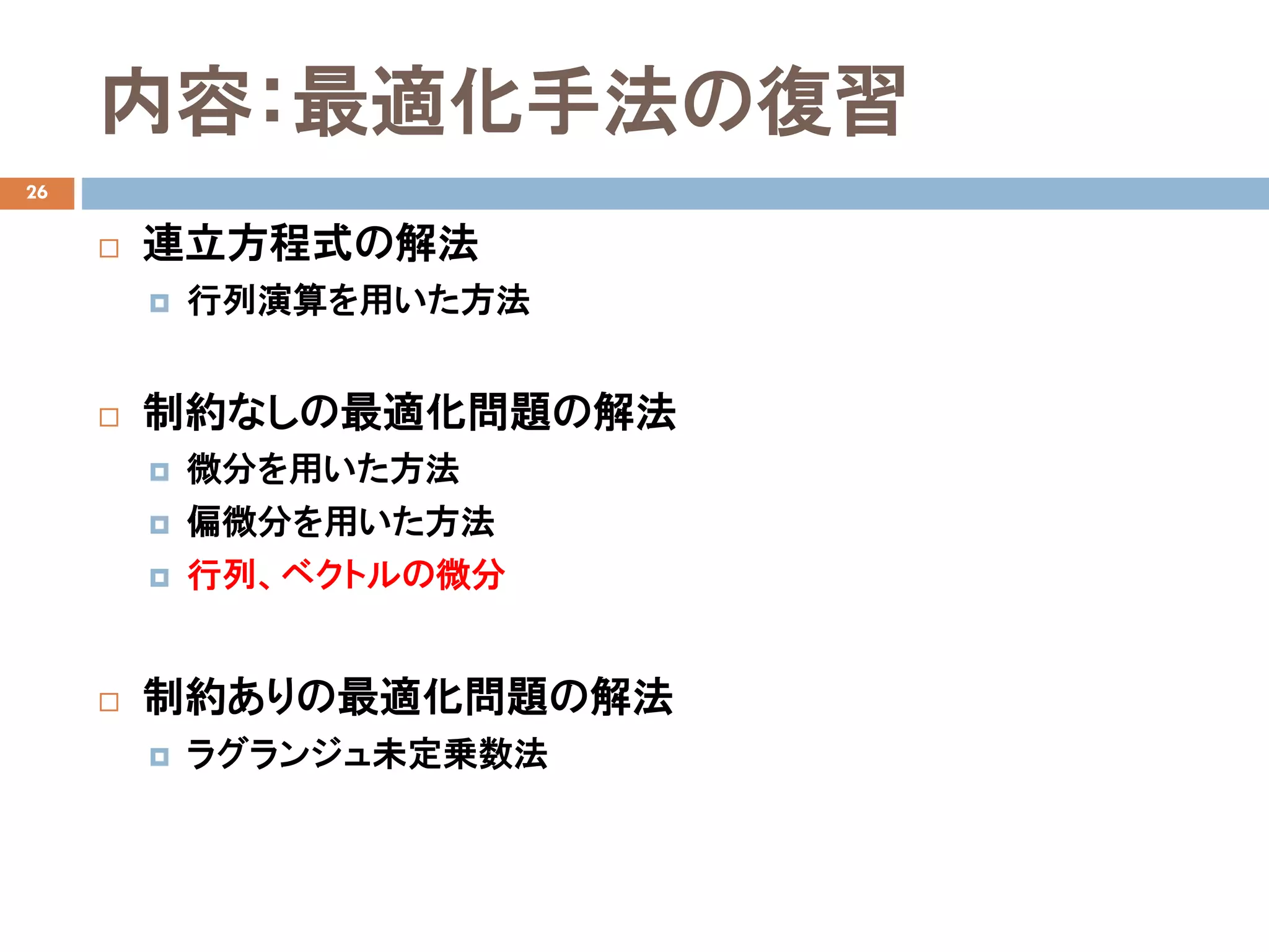 内容：最適化手法の復習
26
 連立方程式の解法
 行列演算を用いた方法
 制約なしの最適化問題の解法
 微分を用いた方法
 偏微分を用いた方法
 行列、ベクトルの微分
 制約ありの最適化問題の解法
 ラグランジュ未定乗数法
 