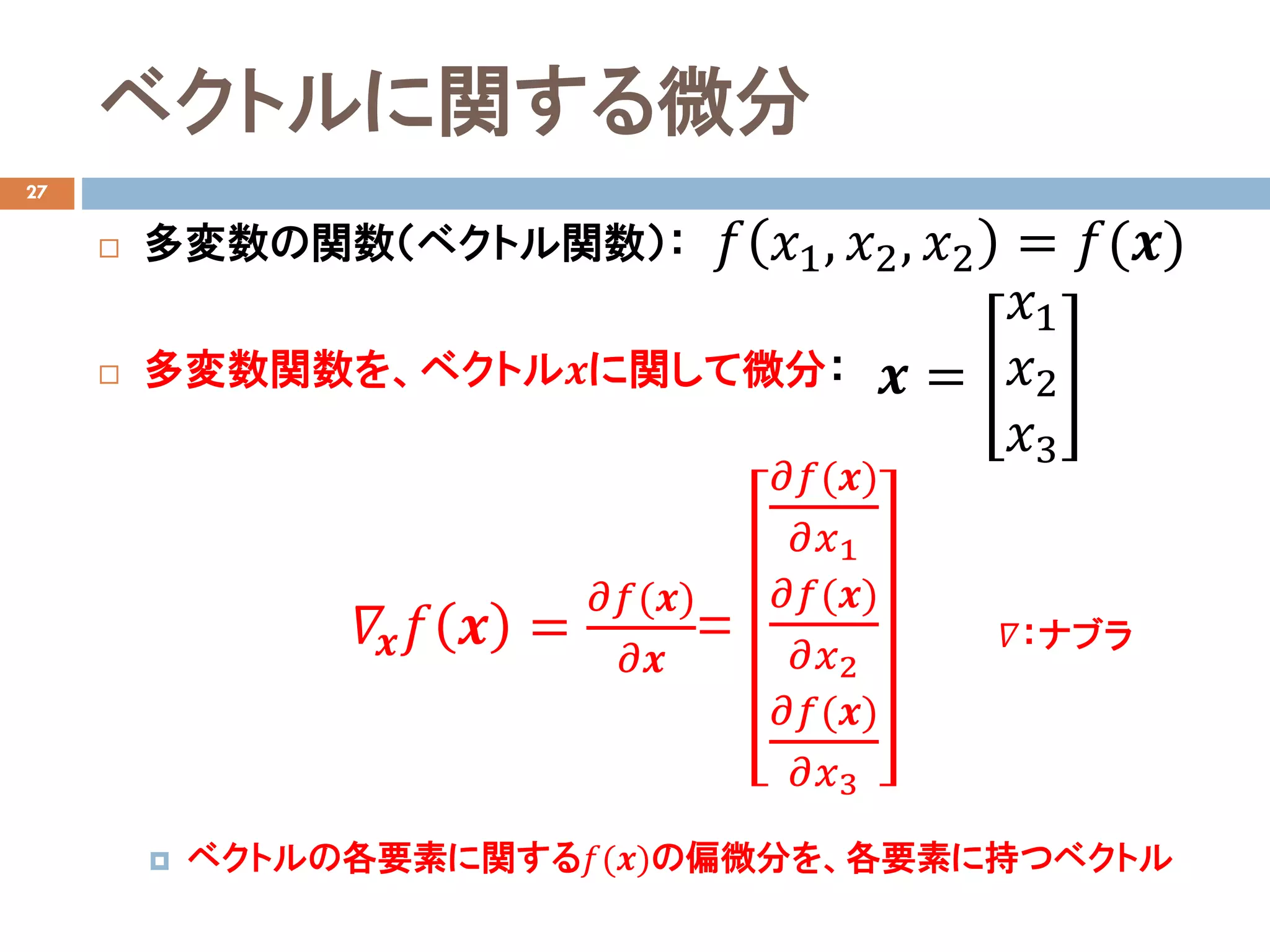 ベクトルに関する微分
27
 多変数の関数（ベクトル関数）：
 多変数関数を、ベクトル𝒙𝒙に関して微分：
 ベクトルの各要素に関する𝑓𝑓(𝒙𝒙)の偏微分を、各要素に持つベクトル
𝑓𝑓 𝑥𝑥1, 𝑥𝑥2, 𝑥𝑥2 = 𝑓𝑓(𝒙𝒙)
𝒙𝒙 =
𝑥𝑥1
𝑥𝑥2
𝑥𝑥3
𝛻𝛻𝒙𝒙 𝑓𝑓 𝒙𝒙 =
𝜕𝜕𝑓𝑓(𝒙𝒙)
𝜕𝜕𝒙𝒙
=
𝜕𝜕𝑓𝑓(𝒙𝒙)
𝜕𝜕𝑥𝑥1
𝜕𝜕𝑓𝑓(𝒙𝒙)
𝜕𝜕𝑥𝑥2
𝜕𝜕𝑓𝑓(𝒙𝒙)
𝜕𝜕𝑥𝑥3
𝛻𝛻：ナブラ
 