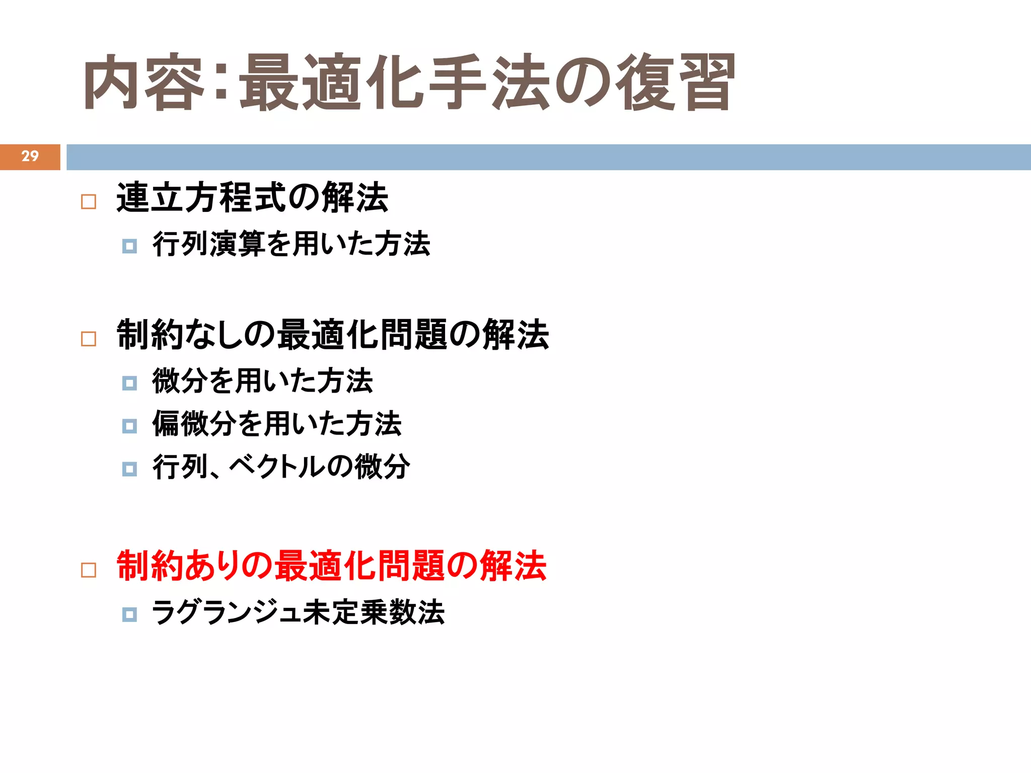 内容：最適化手法の復習
29
 連立方程式の解法
 行列演算を用いた方法
 制約なしの最適化問題の解法
 微分を用いた方法
 偏微分を用いた方法
 行列、ベクトルの微分
 制約ありの最適化問題の解法
 ラグランジュ未定乗数法
 