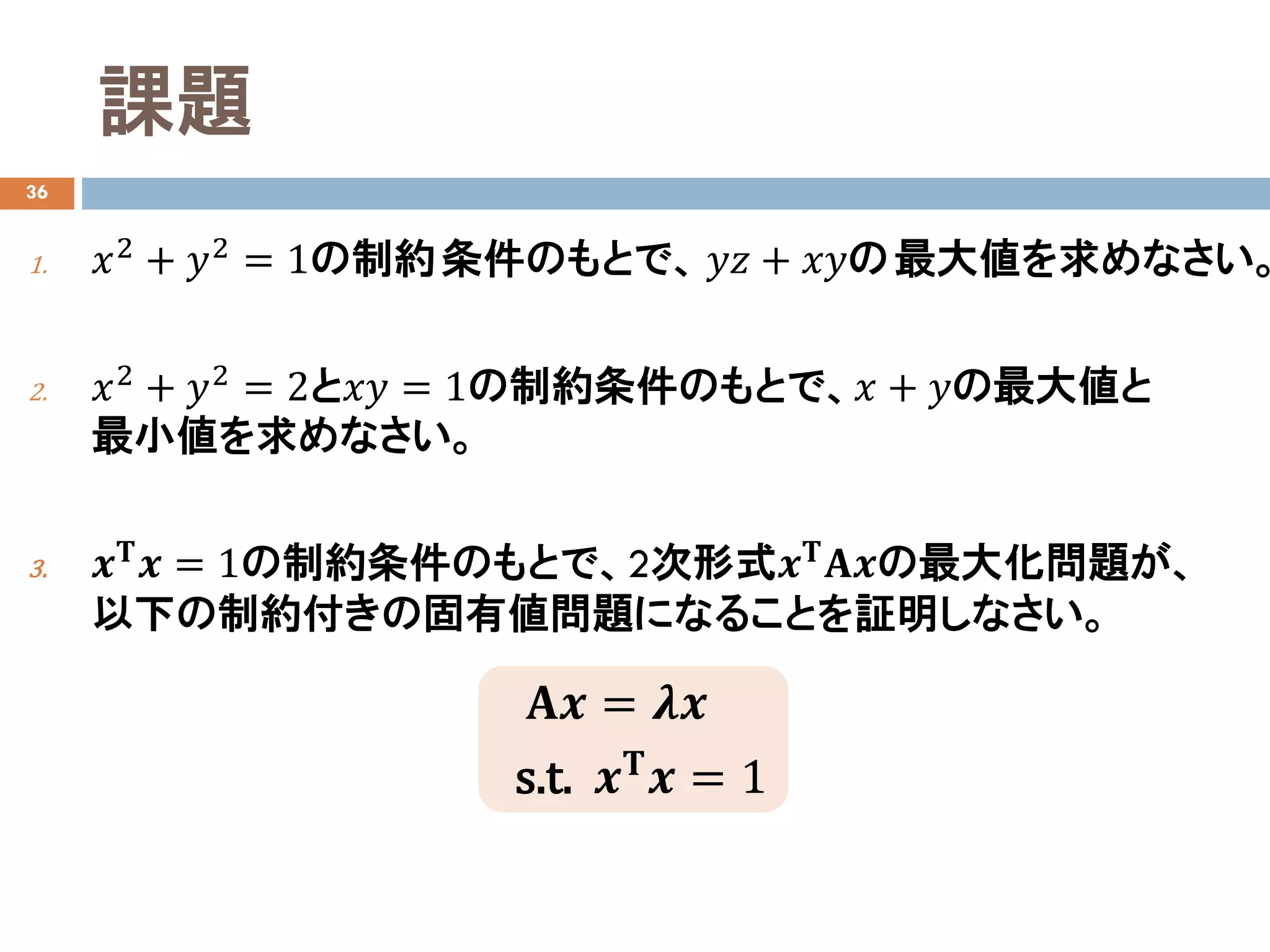 課題
36
1. 𝑥𝑥2 + 𝑦𝑦2 = 1の制約条件のもとで、 𝑦𝑦𝑧𝑧 + 𝑥𝑥𝑥𝑥の最大値を求めなさい。
2. 𝑥𝑥2
+ 𝑦𝑦2
= 2と𝑥𝑥𝑥𝑥 = 1の制約条件のもとで、𝑥𝑥 + 𝑦𝑦の最大値と
最小値を求めなさい。
3. 𝒙𝒙𝚻𝚻 𝒙𝒙 = 1の制約条件のもとで、2次形式𝒙𝒙𝚻𝚻 𝐀𝐀𝒙𝒙の最大化問題が、
以下の制約付きの固有値問題になることを証明しなさい。
𝐀𝐀𝒙𝒙 = 𝝀𝝀𝒙𝒙
s.t. 𝒙𝒙𝚻𝚻 𝒙𝒙 = 1
 