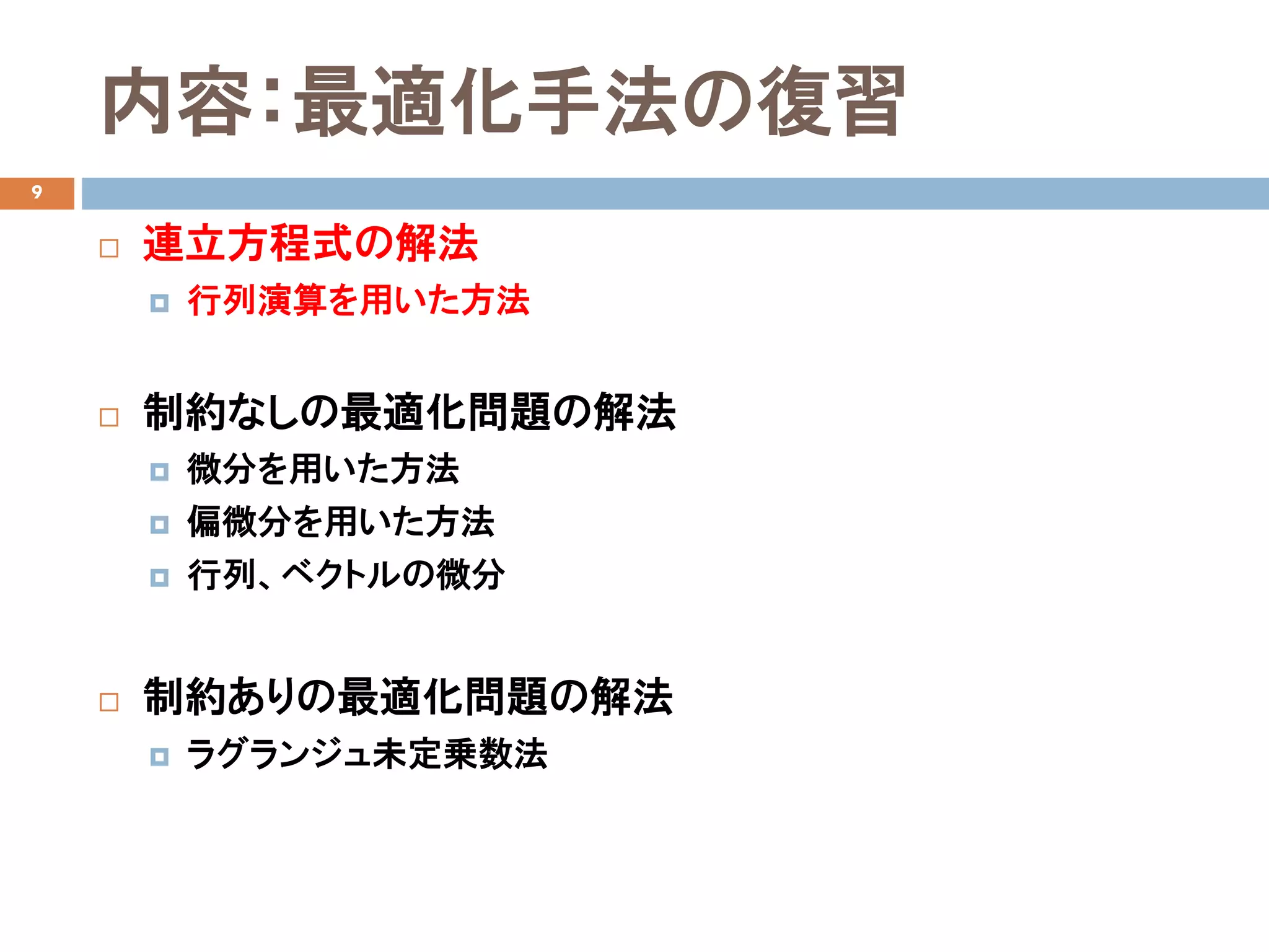 内容：最適化手法の復習
9
 連立方程式の解法
 行列演算を用いた方法
 制約なしの最適化問題の解法
 微分を用いた方法
 偏微分を用いた方法
 行列、ベクトルの微分
 制約ありの最適化問題の解法
 ラグランジュ未定乗数法
 