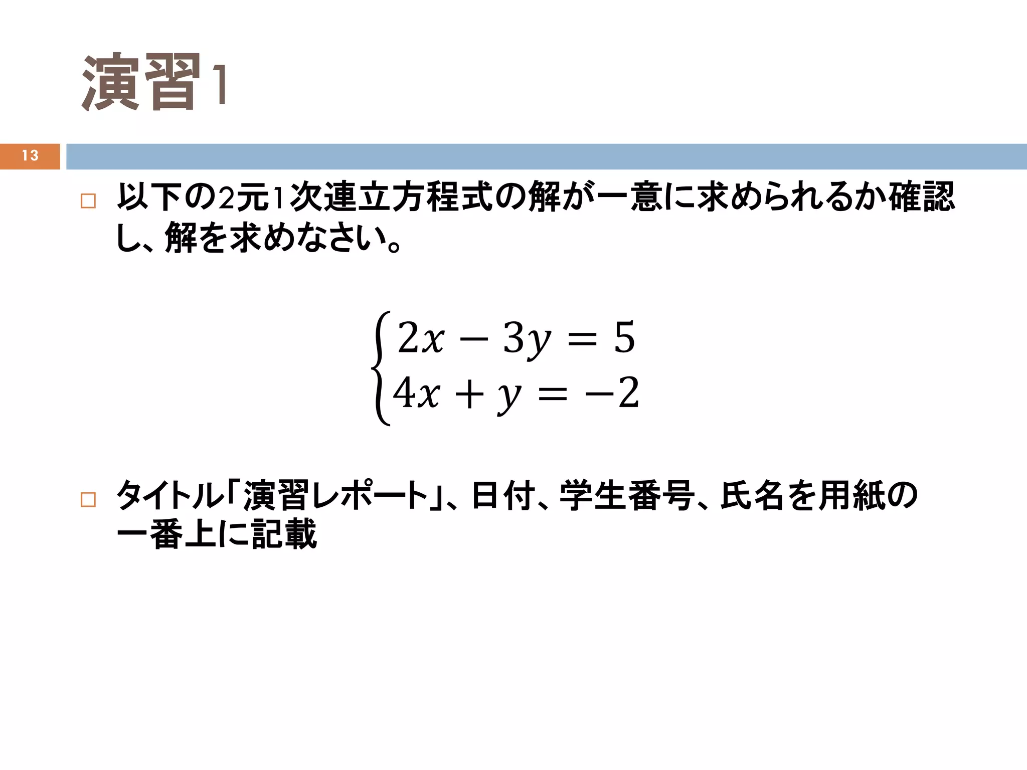 演習1
13
 以下の2元1次連立方程式の解が一意に求められるか確認
し、解を求めなさい。
 タイトル「演習レポート」、日付、学生番号、氏名を用紙の
一番上に記載
�
2𝑥𝑥 − 3𝑦𝑦 = 5
4𝑥𝑥 + 𝑦𝑦 = −2
 