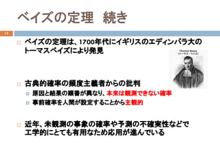 ベイズの定理 続き
15
 ベイズの定理は、1700年代にイギリスのエディンバラ大の
トーマスベイズにより発見
 古典的確率の頻度主義者からの批判
 原因と結果の順番が異なり、本来は観測できない確率
 事前確率を人間が設定することから主観的
 近年、未観測の事象の確率や予測の不確実性などで
工学的にとても有用なため応用が進んでいる
 