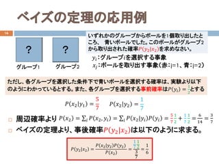 ベイズの定理の応用例
16
 周辺確率より
 ベイズの定理より、事後確率𝑃𝑃 𝑦𝑦2|𝑥𝑥2 は以下のように求まる。
いずれかのグループからボールを1個取り出したと
ころ、 青いボールでした。このボールがグループ2
から取り出された確率𝑃𝑃 𝑦𝑦2|𝑥𝑥2 を求めなさい。
𝑦𝑦𝑖𝑖：グループ𝑖𝑖を選択する事象
𝑥𝑥𝑗𝑗：ボールを取り出す事象（赤：j=1、青：j=2）
𝑃𝑃 𝑥𝑥2 = ∑𝑖𝑖 𝑃𝑃 𝑥𝑥2, 𝑦𝑦𝑖𝑖 = ∑𝑖𝑖 𝑃𝑃 𝑥𝑥2|𝑦𝑦𝑖𝑖 𝑃𝑃 𝑦𝑦𝑖𝑖 =
5
7
1
2
+
1
7
1
2
=
6
14
=
3
7
𝑃𝑃 𝑥𝑥2 𝑦𝑦1 =
5
7
𝑃𝑃 𝑥𝑥2 𝑦𝑦2 =
1
7
𝑃𝑃 𝑦𝑦2|𝑥𝑥2 =
𝑃𝑃 𝑥𝑥2 𝑦𝑦2 𝑃𝑃(𝑦𝑦2)
𝑃𝑃(𝑥𝑥2)
=
1
7
1
2
3
7
=
1
6
グループ1 グループ2
？ ？
ただし、各グループを選択した条件下で青いボールを選択する確率は、実験より以下
のようにわかっているとする。また、各グループを選択する事前確率は𝑃𝑃 𝑦𝑦𝑖𝑖 =
1
2
とする
 