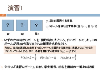 演習1
17
 いずれかの箱からボールを1個取り出したところ、白いボールでした。この
ボールが箱2から取り出された確率を求めなさい。
 タイトル「演習レポート」、日付、学生番号、氏名を用紙の一番上に記載
箱1 箱2 箱3
𝑦𝑦𝑖𝑖：箱𝑖𝑖を選択する事象
𝑥𝑥𝑗𝑗：ボールを取り出す事象（赤：j=1、白：j=2）？ ？ ？
𝑃𝑃 𝑥𝑥2 𝑦𝑦1 =
5
7
𝑃𝑃 𝑥𝑥2 𝑦𝑦2 =
1
7
𝑃𝑃 𝑥𝑥2 𝑦𝑦3 =
2
7
ただし、各箱を選択した条件下で白いボールを選択する確率は、実験より以下のよう
にわかっているとする。また、各箱を選択する確率は𝑃𝑃 𝑦𝑦𝑖𝑖 =
1
3
とする
 