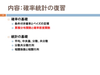 内容：確率統計の復習
19
 確率の基礎
 条件付き確率とベイズの定理
 累積分布関数と確率密度関数
 統計の基礎
 平均、中央値、分散、共分散
 分散共分散行列
 相関係数と相関行列
 