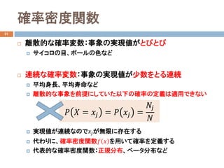確率密度関数
21
 離散的な確率変数：事象の実現値がとびとび
 サイコロの目、ボールの色など
 連続な確率変数：事象の実現値が少数をとる連続
 平均身長、平均寿命など
 離散的な事象を前提にしていた以下の確率の定義は適用できない
 実現値が連続なので𝑥𝑥𝑗𝑗が無限に存在する
 代わりに、確率密度関数𝑓𝑓 𝑥𝑥 を用いて確率を定義する
 代表的な確率密度関数：正規分布、ベータ分布など
𝑃𝑃 𝑋𝑋 = 𝑥𝑥𝑗𝑗 = 𝑃𝑃 𝑥𝑥𝑗𝑗 =
𝑁𝑁𝑗𝑗
𝑁𝑁
 