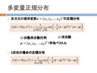 多変量正規分布
24
 多次元の確率変数𝒙𝒙 = 𝑥𝑥1, 𝑥𝑥2, … , 𝑥𝑥𝑑𝑑
𝛵𝛵の正規分布
 2次元の場合の正規分布
𝑓𝑓 𝒙𝒙 = Ν 𝜇𝜇, 𝜎𝜎2 =
1
2𝜋𝜋
𝑑𝑑
Σ
exp −
1
2
(𝒙𝒙 − 𝝁𝝁)ΤΣ−1(𝒙𝒙 − 𝝁𝝁)
Σ：分散共分散行列
𝝁𝝁 = 𝜇𝜇1, 𝜇𝜇2, … , 𝜇𝜇𝑑𝑑
𝛵𝛵
：平均ベクトル
𝑓𝑓 𝒙𝒙 = Ν 𝜇𝜇, 𝜎𝜎2 =
1
2𝜋𝜋 Σ
exp −
1
2
(𝒙𝒙 − 𝝁𝝁)ΤΣ−1(𝒙𝒙 − 𝝁𝝁)
𝑑𝑑：次元数
 
