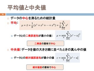平均値と中央値
26
 データの中心を測るための統計量
 平均：
 データとの二乗誤差和が最小の値：
 中央値：データを値の大きさ順に並べたときの真ん中の値
 データとの絶対値誤差和が最小の値
𝜇𝜇 = ̅𝑥𝑥 =
1
𝑁𝑁
𝑥𝑥1
+ 𝑥𝑥2
+ ⋯ + 𝑥𝑥 𝑁𝑁
=
1
𝑁𝑁
�
𝑖𝑖=1
𝑁𝑁
𝑥𝑥𝑖𝑖
𝜇𝜇 = min
𝑢𝑢
�
𝑖𝑖=1
𝑁𝑁
𝑥𝑥𝑖𝑖
− 𝑢𝑢
2
二乗差の意味で中心
𝑐𝑐 = min
𝑢𝑢
�
𝑖𝑖=1
𝑁𝑁
𝑥𝑥𝑖𝑖 − 𝑢𝑢
絶対値差の意味で中心
 