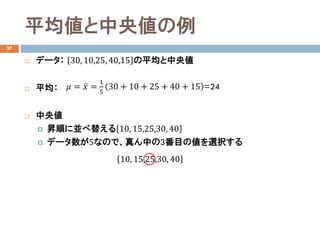 平均値と中央値の例
27
 データ： 30, 10,25, 40,15 の平均と中央値
 平均：
 中央値
 昇順に並べ替える 10, 15,25,30, 40
 データ数が5なので、真ん中の3番目の値を選択する
𝜇𝜇 = ̅𝑥𝑥 =
1
5
30 + 10 + 25 + 40 + 15 =24
10, 15,25,30, 40
 