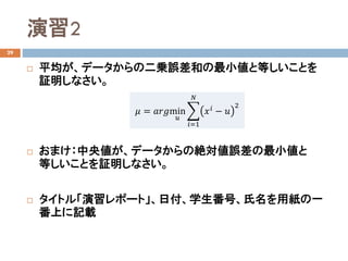 演習2
29
 平均が、データからの二乗誤差和の最小値と等しいことを
証明しなさい。
 おまけ：中央値が、データからの絶対値誤差の最小値と
等しいことを証明しなさい。
 タイトル「演習レポート」、日付、学生番号、氏名を用紙の一
番上に記載
𝜇𝜇 = 𝑎𝑎𝑎𝑎𝑎𝑎min
𝑢𝑢
�
𝑖𝑖=1
𝑁𝑁
𝑥𝑥𝑖𝑖 − 𝑢𝑢
2
 