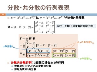 分散・共分散の行列表現
35
 𝒙𝒙 = 𝑥𝑥1
, 𝑥𝑥2
, … , 𝑥𝑥 𝑁𝑁 𝚻𝚻
と、𝒚𝒚 = 𝑦𝑦1
, 𝑦𝑦2
, … , 𝑦𝑦 𝑁𝑁 𝚻𝚻
の分散・共分散
 分散共分散行列： 2変数の場合2x2の行列
 対角成分：それぞれの変数の分散
 非対角成分：共分散
𝑺𝑺 =
1
𝑁𝑁
𝑩𝑩𝚻𝚻 𝑩𝑩
=
1
𝑁𝑁
𝒙𝒙 − ̅𝑥𝑥
𝒚𝒚 − �𝑦𝑦
𝒙𝒙 − ̅𝑥𝑥 𝒚𝒚 − �𝑦𝑦
=
1
𝑁𝑁
(𝒙𝒙 − ̅𝑥𝑥)𝚻𝚻(𝒙𝒙 − ̅𝑥𝑥) (𝒙𝒙 − ̅𝑥𝑥)𝚻𝚻(𝒚𝒚 − �𝑦𝑦)
(𝒚𝒚 − �𝑦𝑦)𝚻𝚻
(𝒙𝒙 − ̅𝑥𝑥) (𝒚𝒚 − �𝑦𝑦)𝚻𝚻
(𝒚𝒚 − �𝑦𝑦)
𝑩𝑩 = 𝒙𝒙 − ̅𝑥𝑥 𝒚𝒚 − �𝑦𝑦 =
𝑥𝑥1
− ̅𝑥𝑥
𝑥𝑥2 − ̅𝑥𝑥
⋮
𝑥𝑥 𝑁𝑁 − ̅𝑥𝑥
𝑦𝑦1 − �𝑦𝑦
𝑦𝑦2 − �𝑦𝑦
⋮
𝑦𝑦 𝑁𝑁 − �𝑦𝑦
𝒙𝒙の分散S𝒙𝒙𝒙𝒙
𝒚𝒚の分散S𝒚𝒚𝒚𝒚
𝒙𝒙と𝒚𝒚の共分散S𝒙𝒙𝒙𝒙
N（データ数）×2（変数の数）の行列
 