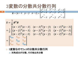 3変数の分散共分散行列
36
 3変数なので3x3の分散共分散行列
 対角成分が分散、その他は共分散
𝑩𝑩 = 𝒙𝒙 − ̅𝑥𝑥 𝒚𝒚 − �𝑦𝑦 𝒛𝒛 − ̅𝑧𝑧 =
𝑥𝑥1 − ̅𝑥𝑥
𝑥𝑥2
− ̅𝑥𝑥
⋮
𝑥𝑥 𝑁𝑁
− ̅𝑥𝑥
𝑦𝑦1 − �𝑦𝑦
𝑦𝑦2
− �𝑦𝑦
⋮
𝑦𝑦 𝑁𝑁
− �𝑦𝑦
𝑧𝑧1
− ̅𝑧𝑧
𝑧𝑧2
− ̅𝑧𝑧
⋮
𝑧𝑧 𝑁𝑁
− ̅𝑧𝑧
𝑺𝑺 =
1
𝑁𝑁
𝑩𝑩𝚻𝚻 𝑩𝑩
=
1
𝑁𝑁
(𝒙𝒙 − ̅𝑥𝑥)𝚻𝚻(𝒙𝒙 − ̅𝑥𝑥)
(𝒚𝒚 − �𝑦𝑦)𝚻𝚻(𝒙𝒙 − ̅𝑥𝑥)
(𝒛𝒛 − ̅𝑧𝑧)𝚻𝚻(𝒙𝒙 − ̅𝑥𝑥)
(𝒙𝒙 − ̅𝑥𝑥)𝚻𝚻(𝒚𝒚 − �𝑦𝑦)
(𝒚𝒚 − �𝑦𝑦)𝚻𝚻(𝒚𝒚 − �𝑦𝑦)
(𝒛𝒛 − ̅𝑧𝑧)𝚻𝚻(𝒚𝒚 − �𝑦𝑦)
(𝒙𝒙 − ̅𝑥𝑥)𝚻𝚻(𝒛𝒛 − ̅𝑧𝑧)
(𝒚𝒚 − �𝑦𝑦)𝚻𝚻(𝒛𝒛 − ̅𝑧𝑧)
(𝒛𝒛 − ̅𝑧𝑧)𝚻𝚻(𝒛𝒛 − ̅𝑧𝑧)
=
S𝒙𝒙𝒙𝒙 S𝒙𝒙𝒙𝒙 S𝒙𝒙𝒛𝒛
S𝒚𝒚𝒚𝒚 S𝒚𝒚𝒚𝒚 S𝒚𝒚𝒚𝒚
S𝒛𝒛𝒙𝒙 S𝒛𝒛𝒚𝒚 S𝒛𝒛𝒛𝒛
 