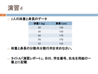 演習4
37
 5人の体重と身長のデータ
 体重と身長の分散共分散行列を求めなさい。
 タイトル「演習レポート」、日付、学生番号、氏名を用紙の一
番上に記載
体重𝑋𝑋 [kg] 身長𝑌𝑌[cm]
50 160
45 155
60 170
70 175
55 165
 