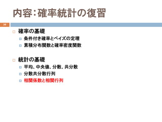 内容：確率統計の復習
39
 確率の基礎
 条件付き確率とベイズの定理
 累積分布関数と確率密度関数
 統計の基礎
 平均、中央値、分散、共分散
 分散共分散行列
 相関係数と相関行列
 