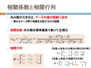 相関係数と相関行列
40
 共分散の大きさは、データの値の範囲に依存
 異なるデータ間で相関を比較するのが困難
 相関係数：共分散を標準偏差で割って正規化
 相関行列
𝒓𝒓𝒙𝒙𝒙𝒙 =
S𝒙𝒙𝒚𝒚
S𝒙𝒙𝒙𝒙 S𝒚𝒚𝒚𝒚
=
(𝒙𝒙 − ̅𝑥𝑥)𝚻𝚻(𝒚𝒚 − �𝑦𝑦)
(𝒙𝒙 − ̅𝑥𝑥)𝚻𝚻(𝒙𝒙 − ̅𝑥𝑥) (𝒚𝒚 − �𝑦𝑦)𝚻𝚻(𝒚𝒚 − �𝑦𝑦)
𝑹𝑹 =
𝒓𝒓𝒙𝒙𝒙𝒙 𝒓𝒓𝒙𝒙𝒙𝒙 𝒓𝒓𝒙𝒙𝒛𝒛
𝒓𝒓𝒚𝒚𝒚𝒚 𝒓𝒓𝒚𝒚𝒚𝒚 𝒓𝒓𝒚𝒚𝒚𝒚
𝒓𝒓𝒛𝒛𝒙𝒙 𝒓𝒓𝒛𝒛𝒚𝒚 𝒓𝒓𝒛𝒛𝒛𝒛
𝑺𝑺 =
S𝒙𝒙𝒙𝒙 S𝒙𝒙𝒙𝒙
S𝒚𝒚𝒚𝒚 S𝒚𝒚𝒚𝒚
=
𝟕𝟕𝟒𝟒 𝟔𝟔𝟔𝟔
𝟔𝟔𝟔𝟔 𝟓𝟓𝟓𝟓
【体重xと身長yの分散共分散行列の例】
【体重xと身長yの相関行列の例】
𝑹𝑹 =
𝒓𝒓𝒙𝒙𝒙𝒙 𝒓𝒓𝒙𝒙𝒙𝒙
𝒓𝒓𝒚𝒚𝒚𝒚 𝒓𝒓𝒚𝒚𝒚𝒚
=
𝟏𝟏 𝟎𝟎. 𝟗𝟗𝟗𝟗
𝟎𝟎. 𝟗𝟗𝟗𝟗 𝟏𝟏
 