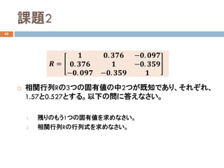 課題2
45
 相関行列Rの3つの固有値の中2つが既知であり、それぞれ、
1.57と0.527とする。以下の問に答えなさい。
1. 残りのもう1つの固有値を求めなさい。
2. 相関行列Rの行列式を求めなさい。
𝑹𝑹 =
𝟏𝟏 𝟎𝟎. 𝟑𝟑𝟑𝟑𝟑𝟑 −𝟎𝟎. 𝟎𝟎𝟎𝟎𝟎𝟎
𝟎𝟎. 𝟑𝟑𝟑𝟑𝟑𝟑 𝟏𝟏 −𝟎𝟎. 𝟑𝟑𝟑𝟑𝟑𝟑
−𝟎𝟎. 𝟎𝟎𝟎𝟎𝟎𝟎 −𝟎𝟎. 𝟑𝟑𝟑𝟑𝟑𝟑 𝟏𝟏
 