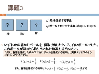 課題3
46
 いずれかの箱からボールを1個取り出したところ、白いボールでした。
このボールが箱3から取り出された確率を求めなさい。
箱1 箱2 箱3
𝑦𝑦𝑖𝑖：箱𝑖𝑖を選択する事象
𝑥𝑥𝑗𝑗：ボールを取り出す事象（赤：j=1、白：j=2）？
ただし、各箱を選択した条件下で白いボールを選択する確率は、実験より以下のよう
にわかっているとする。
？
𝑃𝑃 𝑥𝑥2 𝑦𝑦1 =
5
7
𝑃𝑃 𝑥𝑥2 𝑦𝑦2 =
1
7
𝑃𝑃 𝑥𝑥2 𝑦𝑦3 =
2
7
？
また、各箱を選択する確率は𝑃𝑃 𝑦𝑦1 =
2
3
、𝑃𝑃 𝑦𝑦2 =
1
6
、 𝑃𝑃 𝑦𝑦3 =
1
6
とする
 