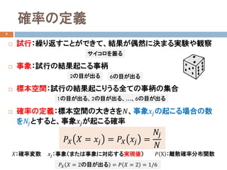 確率の定義
7
 試行：繰り返すことができて、結果が偶然に決まる実験や観察
 事象：試行の結果起こる事柄
 標本空間：試行の結果起こりうる全ての事柄の集合
 確率の定義：標本空間の大きさを𝑁𝑁、事象𝑥𝑥𝑗𝑗の起こる場合の数
を𝑁𝑁𝑗𝑗とすると、事象𝑥𝑥𝑗𝑗が起こる確率
𝑃𝑃𝑋𝑋 𝑋𝑋 = 𝑥𝑥𝑗𝑗 = 𝑃𝑃𝑋𝑋 𝑥𝑥𝑗𝑗 =
𝑁𝑁𝑗𝑗
𝑁𝑁
𝑋𝑋：確率変数 𝑥𝑥𝑗𝑗：事象（または事象に対応する実現値）
サイコロを振る
2の目が出る
1の目が出る、2の目が出る、…、6の目が出る
𝑃𝑃𝑋𝑋 𝑋𝑋 = 2の目が出る = 𝑃𝑃 𝑋𝑋 = 2 = 1/6
6の目が出る
𝑃𝑃 X ：離散確率分布関数
 
