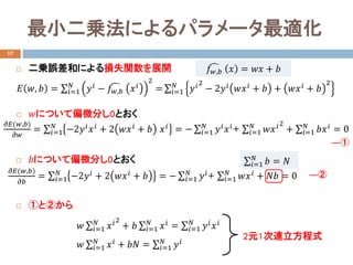  二乗誤差和による損失関数を展開
 𝑤𝑤について偏微分し0とおく
 𝑏𝑏について偏微分し0とおく
 ①と②から
最小二乗法によるパラメータ最適化
17
𝐸𝐸 𝑤𝑤, 𝑏𝑏 = ∑𝑖𝑖=1
𝑁𝑁
𝑦𝑦𝑖𝑖
− �𝑓𝑓𝑤𝑤,𝑏𝑏 𝑥𝑥𝑖𝑖
2
= ∑𝑖𝑖=1
𝑁𝑁
𝑦𝑦𝑖𝑖2
− 2𝑦𝑦𝑖𝑖
𝑤𝑤𝑥𝑥𝑖𝑖
+ 𝑏𝑏 + 𝑤𝑤𝑥𝑥𝑖𝑖
+ 𝑏𝑏
2
𝜕𝜕𝐸𝐸(𝑤𝑤,𝑏𝑏)
𝜕𝜕𝑤𝑤
= ∑𝑖𝑖=1
𝑁𝑁
−2𝑦𝑦𝑖𝑖 𝑥𝑥𝑖𝑖 + 2 𝑤𝑤𝑥𝑥𝑖𝑖 + 𝑏𝑏 𝑥𝑥𝑖𝑖 = − ∑𝑖𝑖=1
𝑁𝑁
𝑦𝑦𝑖𝑖 𝑥𝑥𝑖𝑖+ ∑𝑖𝑖=1
𝑁𝑁
𝑤𝑤𝑥𝑥𝑖𝑖2
+ ∑𝑖𝑖=1
𝑁𝑁
𝑏𝑏𝑥𝑥𝑖𝑖 = 0
�𝑓𝑓𝑤𝑤,𝑏𝑏 𝑥𝑥 = 𝑤𝑤𝑤𝑤 + 𝑏𝑏
𝜕𝜕𝐸𝐸(𝑤𝑤,𝑏𝑏)
𝜕𝜕𝑏𝑏
= ∑𝑖𝑖=1
𝑁𝑁
−2𝑦𝑦𝑖𝑖
+ 2 𝑤𝑤𝑥𝑥𝑖𝑖
+ 𝑏𝑏 = − ∑𝑖𝑖=1
𝑁𝑁
𝑦𝑦𝑖𝑖
+ ∑𝑖𝑖=1
𝑁𝑁
𝑤𝑤𝑥𝑥𝑖𝑖
+ 𝑁𝑁𝑁𝑁 = 0
―①
―②
𝑤𝑤 ∑𝑖𝑖=1
𝑁𝑁
𝑥𝑥𝑖𝑖2
+ 𝑏𝑏 ∑𝑖𝑖=1
𝑁𝑁
𝑥𝑥𝑖𝑖 = ∑𝑖𝑖=1
𝑁𝑁
𝑦𝑦𝑖𝑖 𝑥𝑥𝑖𝑖
𝑤𝑤 ∑𝑖𝑖=1
𝑁𝑁
𝑥𝑥𝑖𝑖 + 𝑏𝑏𝑏𝑏 = ∑𝑖𝑖=1
𝑁𝑁
𝑦𝑦𝑖𝑖
2元1次連立方程式
∑𝑖𝑖=1
𝑁𝑁
𝑏𝑏 = 𝑁𝑁
 