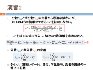 演習2
20
1. 分散S𝒙𝒙𝒙𝒙と共分散S𝒙𝒙𝒙𝒙の定義から最適な傾き𝑤𝑤∗が、
以下のように簡単化できることを証明しなさい。
2. 𝑤𝑤∗
を以下の式に代入し、切片𝑏𝑏の最適解を求めなさい。
 分散S𝒙𝒙𝒙𝒙と共分散S𝒙𝒙𝒙𝒙の定義
 タイトル「演習レポート」、日付、学生番号、氏名を用紙の一
番上に記載
𝑤𝑤∗ =
𝑁𝑁 ∑𝑖𝑖=1
𝑁𝑁
𝑦𝑦𝑖𝑖 𝑥𝑥𝑖𝑖−∑𝑖𝑖=1
𝑁𝑁
𝑥𝑥𝑖𝑖 ∑𝑖𝑖=1
𝑁𝑁
𝑦𝑦𝑖𝑖
𝑁𝑁 ∑𝑖𝑖=1
𝑁𝑁
𝑥𝑥𝑖𝑖2
− ∑𝑖𝑖=1
𝑁𝑁
𝑥𝑥𝑖𝑖
2 =
S𝒙𝒙𝒙𝒙
S𝒙𝒙𝒙𝒙
S𝒙𝒙𝒙𝒙 =
1
𝑁𝑁
�
𝑖𝑖=1
𝑁𝑁
(𝑥𝑥𝑖𝑖
− ̅𝑥𝑥)2 S𝒙𝒙𝒙𝒙 =
1
𝑁𝑁
�
𝑖𝑖=1
𝑁𝑁
(𝑥𝑥𝑖𝑖
− ̅𝑥𝑥)(𝑦𝑦𝑖𝑖
− �𝑦𝑦)
𝜕𝜕𝐸𝐸(𝑤𝑤,𝑏𝑏)
𝜕𝜕𝑏𝑏
= ∑𝑖𝑖=1
𝑁𝑁
−2𝑦𝑦𝑖𝑖 + 2 𝑤𝑤𝑥𝑥𝑖𝑖 + 𝑏𝑏 = − ∑𝑖𝑖=1
𝑁𝑁
𝑦𝑦𝑖𝑖+ ∑𝑖𝑖=1
𝑁𝑁
𝑤𝑤𝑥𝑥𝑖𝑖 + 𝑁𝑁𝑁𝑁 = 0 ―②
 