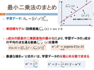 最小二乗法のまとめ
 学習データ： 𝐷𝐷𝑡𝑡𝑡𝑡 = 𝑥𝑥𝑖𝑖, 𝑦𝑦𝑖𝑖
𝑖𝑖=1
𝑁𝑁
 単回帰モデル：回帰直線 �𝑓𝑓𝑤𝑤,𝑏𝑏 𝑥𝑥 = 𝑤𝑤𝑤𝑤 + 𝑏𝑏
 𝑦𝑦成分の誤差の二乗誤差和の最小化により、学習データの𝑦𝑦成分
の平均の点を通る直線 �𝑓𝑓𝑤𝑤∗,𝑏𝑏∗ 𝑥𝑥 を獲得
 最適な傾き𝑤𝑤∗と切片𝑏𝑏∗は、学習データの分散と共分散で求まる
23
i番目に観測された学習データ
𝑥𝑥𝑖𝑖
, 𝑦𝑦𝑖𝑖
�𝑓𝑓𝑤𝑤∗,𝑏𝑏∗ 𝑥𝑥
𝑥𝑥
𝑦𝑦
𝑜𝑜
𝐸𝐸 𝑤𝑤, 𝑏𝑏 = ∑𝑖𝑖=1
𝑁𝑁
𝑦𝑦𝑖𝑖 − �𝑓𝑓𝑤𝑤,𝑏𝑏 𝑥𝑥𝑖𝑖
2
𝑤𝑤∗, 𝑏𝑏∗ = argmin
𝑤𝑤,𝑏𝑏
𝐸𝐸 𝑤𝑤, 𝑏𝑏
𝑏𝑏∗ = �𝑦𝑦 −
S𝒙𝒙𝒙𝒙
S𝒙𝒙𝒙𝒙
̅𝑥𝑥= �𝑦𝑦 − 𝑤𝑤∗ ̅𝑥𝑥𝑤𝑤∗ =
S𝒙𝒙𝒙𝒙
S𝒙𝒙𝒙𝒙
 