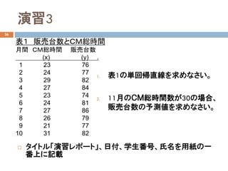 演習3
26
 タイトル「演習レポート」、日付、学生番号、氏名を用紙の一
番上に記載
表１ 販売台数とＣＭ総時間
月間 ＣＭ総時間 販売台数
(x) (y) .
1 23 76
2 24 77
3 29 82
4 27 84
5 23 74
6 24 81
7 27 86
8 26 79
9 21 77
10 31 82
1. 表1の単回帰直線を求めなさい。
2. 11月のＣＭ総時間数が30の場合、
販売台数の予測値を求めなさい。
 